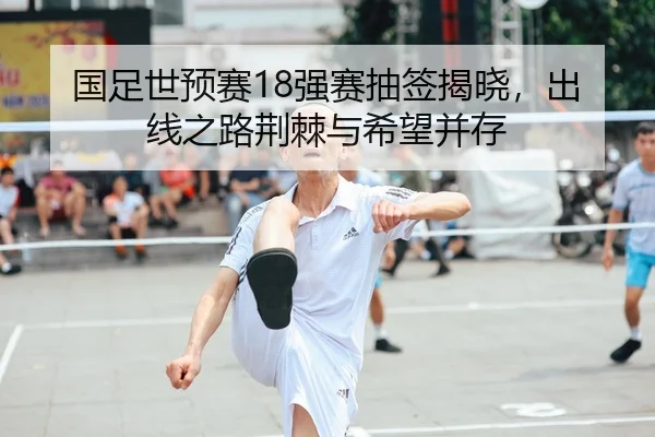 国足世预赛18强赛抽签揭晓，出线之路荆棘与希望并存