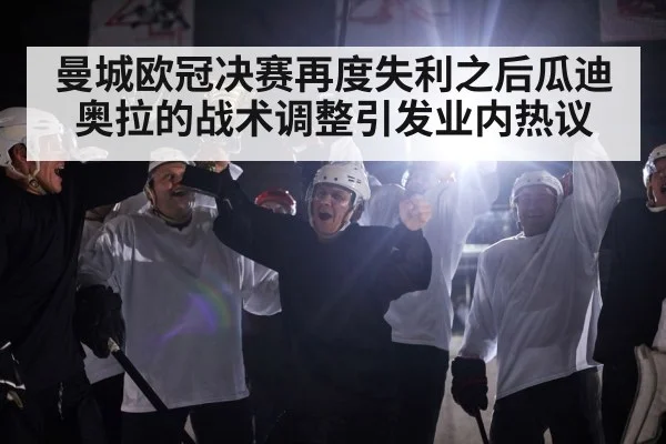 曼城欧冠决赛再度失利之后瓜迪奥拉的战术调整引发业内热议