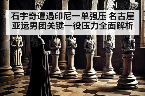 石宇奇遭遇印尼一单强压 名古屋亚运男团关键一役压力全面解析